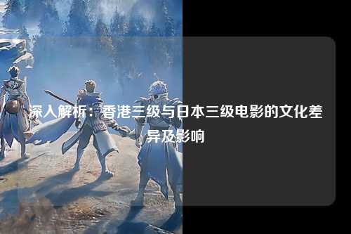 深入解析：香港三级与日本三级电影的文化差异及影响