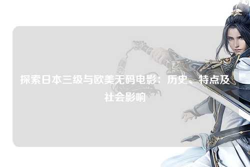 探索日本三级与欧美无码电影：历史、特点及社会影响