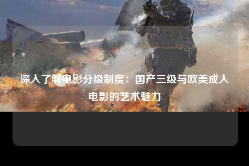 深入了解电影分级制度：国产三级与欧美成人电影的艺术魅力