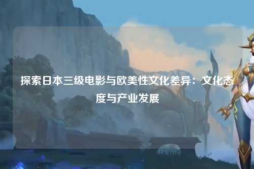 探索日本三级电影与欧美性文化差异：文化态度与产业发展