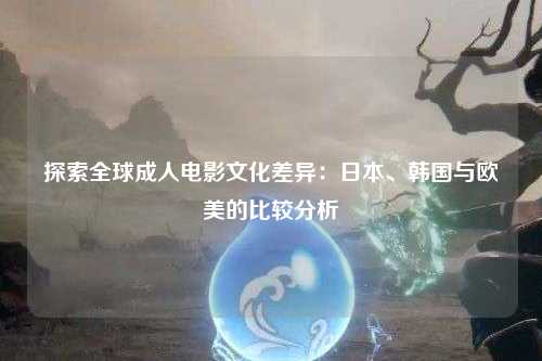 探索全球成人电影文化差异：日本、韩国与欧美的比较分析